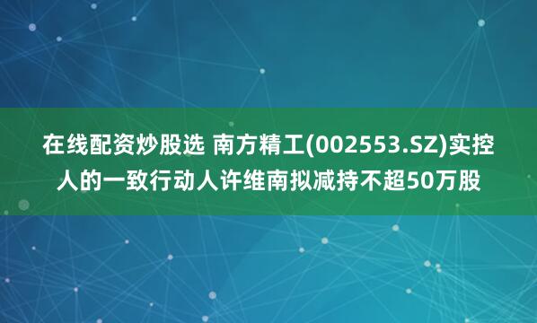 在线配资炒股选 南方精工(002553.SZ)实控人的一致行动人许维南拟减持不超50万股