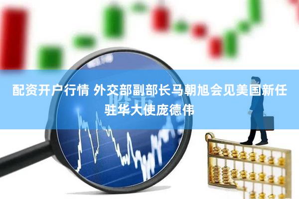 配资开户行情 外交部副部长马朝旭会见美国新任驻华大使庞德伟