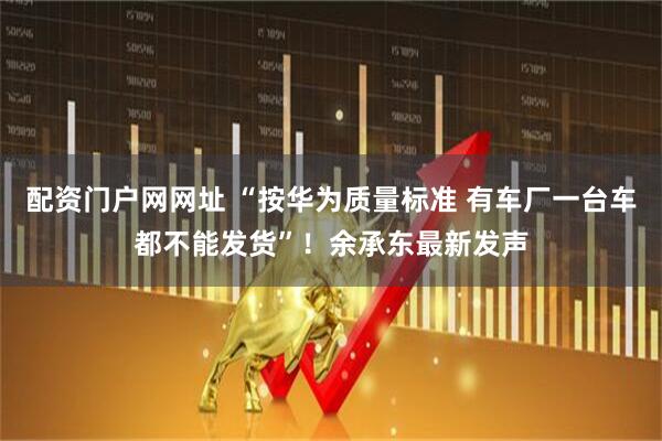 配资门户网网址 “按华为质量标准 有车厂一台车都不能发货”！余承东最新发声