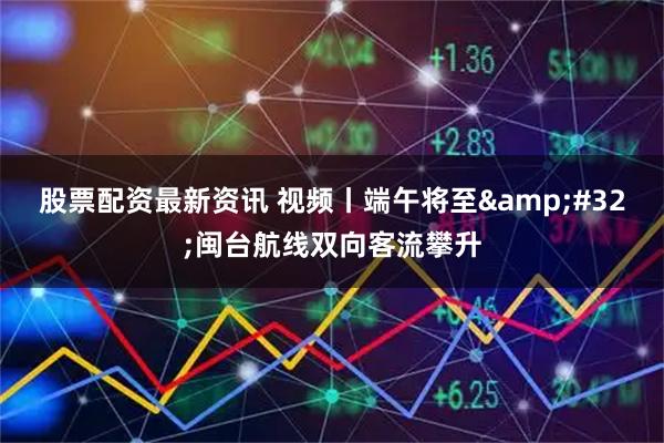股票配资最新资讯 视频丨端午将至 闽台航线双向客流攀升