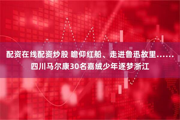 配资在线配资炒股 瞻仰红船、走进鲁迅故里……四川马尔康30名嘉绒少年逐梦浙江