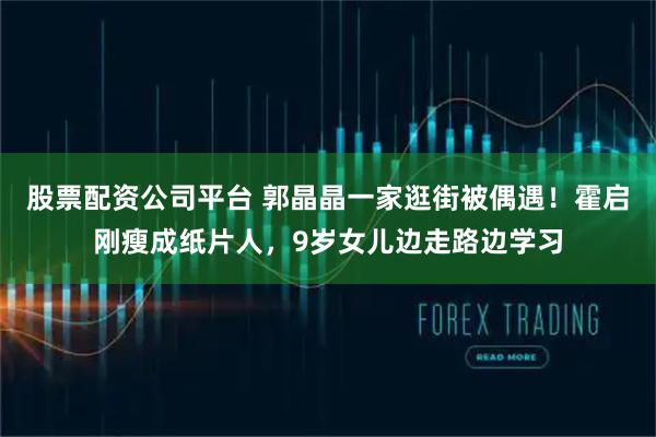 股票配资公司平台 郭晶晶一家逛街被偶遇！霍启刚瘦成纸片人，9岁女儿边走路边学习