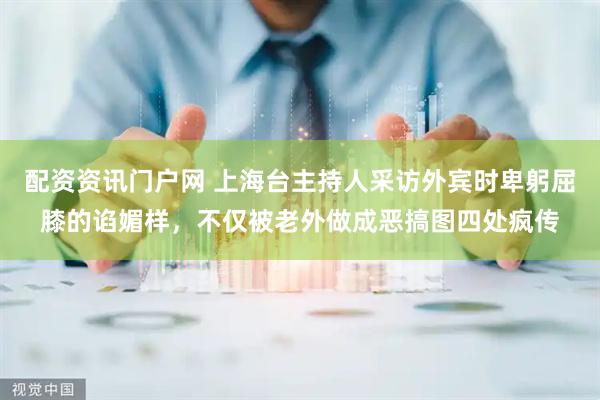 配资资讯门户网 上海台主持人采访外宾时卑躬屈膝的谄媚样，不仅被老外做成恶搞图四处疯传