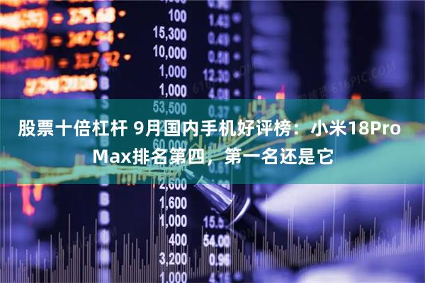股票十倍杠杆 9月国内手机好评榜：小米18Pro Max排名第四，第一名还是它