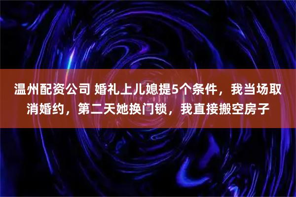 温州配资公司 婚礼上儿媳提5个条件，我当场取消婚约，第二天她换门锁，我直接搬空房子